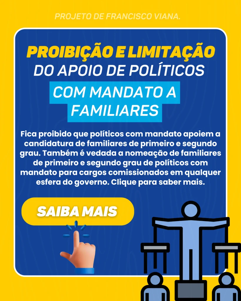 Projeto de Francisco Viana: Proibição e limitação do apoio de políticos com mandato a familiares. Fica proibido que políticos com mandato apoiem a candidatura de familiares de primeiro e segundo grau. Também é vedada a nomeação de familiares de primeiro e segundo grau de políticos com mandato para cargos comissionados em qualquer esfera do governo. Clique para saber mais.