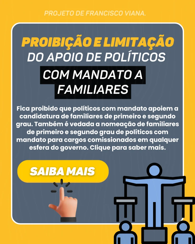 Projeto de Francisco Viana: Proibição e limitação do apoio de políticos com mandato a familiares. Fica proibido que políticos com mandato apoiem a candidatura de familiares de primeiro e segundo grau. Também é vedada a nomeação de familiares de primeiro e segundo grau de políticos com mandato para cargos comissionados em qualquer esfera do governo. Clique para saber mais.